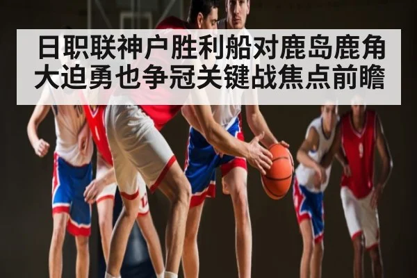 日职联神户胜利船对鹿岛鹿角大迫勇也争冠关键战焦点前瞻